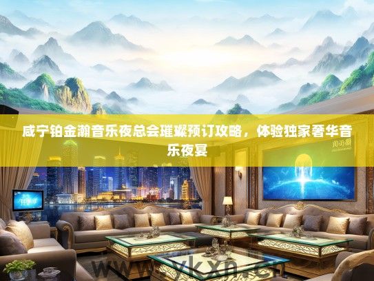 咸宁铂金瀚音乐夜总会璀璨预订攻略，体验独家奢华音乐夜宴